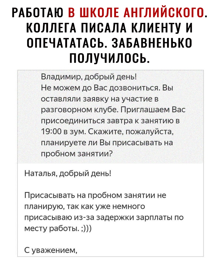 РАБОТАЮ В ШКОЛЕ АНГЛИЙСКОГО КОЛЛЕГА ПИСАЛА КЛИЕНТУ И ОПЕЧАТАТАСЬ ЗАБАВНЕНЬКО ПОЛУЧИЛОСЬ Владимир добрый день Не можем до Вас дозвониться Вы оставляли заявку на участие в разговорном клубе Приглашаем Вас присоединиться завтра к занятию в 1900 в зум Скажите пожалуйста планируете ли Вы присасывать на пробном занятии Наталья добрый день Присасывать на пробном занятии не планирую так как уже немного пр