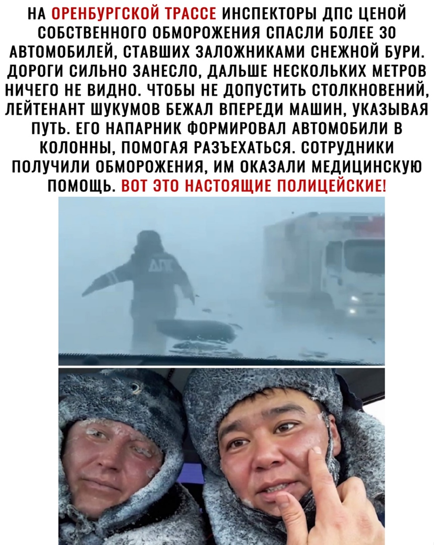 НА ОРЕНБУРГСКОЙ ТРАССЕ ИНСПЕКТОРЫ ДПС ЦЕНОЙ СОБСТВЕННОГО ОБМОРОЖЕНИЯ СПАСЛИ БОЛЕЕ ЗО АВТОМОБИЛЕЙ СТАВШИХ ЗАЛОЖНИКАМИ СНЕЖНОЙ БУРИ ДОРОГИ СИЛЬНО 3АНЕСЛ0 ДАЛЬШЕ НЕСКОЛЬКИХ МЕТРОВ НИЧЕГО НЕ ВИДНО ЧТОБЫ НЕ ДОПУСТИТЬ СТОЛКНОВЕНИЙ ЛЕЙТЕНАНТ ШУКУМОВ БЕЖАЛ ВПЕРЕДИ МАШИН УКАЗЫВАЯ ПУТЬ ЕГО НАПАРНИК ФОРМИРОВАЛ АВТОМОБИЛИ В КОЛОННЫ ПОМОГАЯ РАЗЪЕХАТЬСЯ СОТРУДНИКИ ПОЛУЧИЛИ ОБМОРОЖЕНИЯ ИМ ОКАЗАЛИ МЕДИЦИНСКУЮ ПОМ