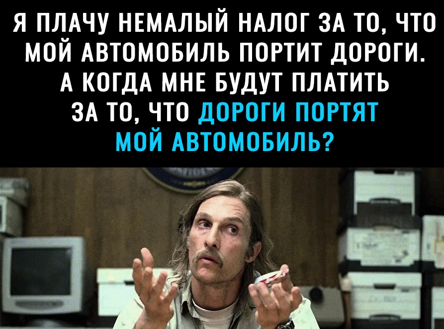 я ПЛАЧУ НЕМАЛЫЙ НАЛОГ ЗА то что мой Автомовиль портит дороги А КОГДА МНЕ БУДУТ ПЛАТИТЬ ЗА то что дают портят мой АВТОМОБИЛЬ