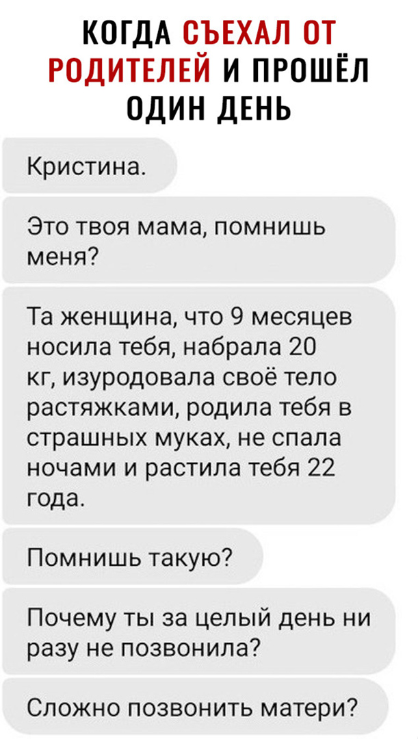 КОГДА О_ЪЕХАЛ ОТ РОДИТЕЛЕИ И ПРОШЁЛ ОДИН ДЕНЬ Кристина Это твоя мама помнишь меня Та женщина что 9 месяцев носила тебя набрала 20 кг изуродовала своё тело растяжками родила тебя в страшных муках не спала ночами и растила тебя 22 года Помнишь такую Почему ты за целый день ни разу не позвонила Сложно позвонить матери