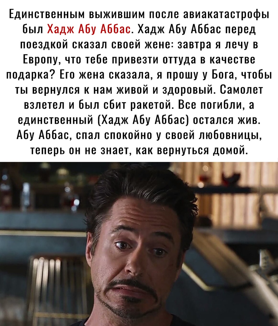 Единственным выжившим после авиакатастрофы был Хадж Абу Аббас Хадж Абу Аббас перед поездкой сказал своей жене завтра я лечу в Европу что тебе привезти оттуда в качестве подарка Его жена сказала я прошу у Бога чтобы ты вернулся к нам живой и здоровый Самолет взлетел и был сбит ракетой Все погибли а единственный Хадж Абу Аббас остался жив Абу Аббас спал спокойно у своей любовницы теперь он не знает 