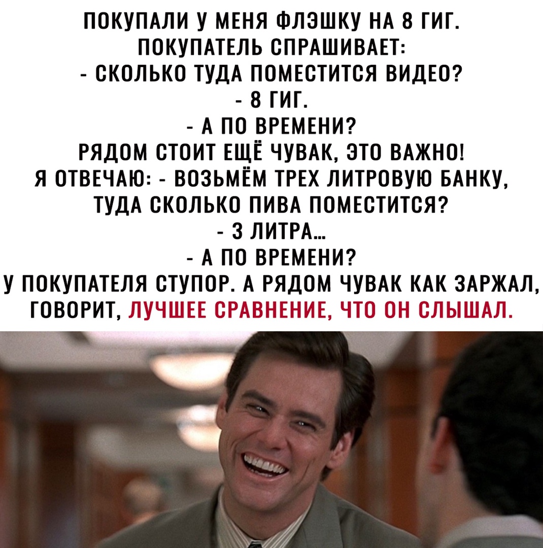 покуПАли у МЕНЯ Флэшку НА 8 гиг покупмЕль СПРАШИВАЕТ сколько ТУДА поМЕстится ВИДЕО 8 гиг А по ВРЕМЕНИ рядом стоит ЕЩЁ ЧУВАК это ВАЖНО я ОТВЕЧАЮ возьмём ТРЕХ литровую БАНКУ ТУДА сколько ПИВА ПОМЕСТИТСЯ з ЛИТРА А по ВРЕМЕНИ у покупмЕля ступор А рядом ЧУВАК КАК ЗАРЖАЛ ГОВОРИТ ЛУЧШЕЕ ЁРАВНЫЕПМЕ ЧМЗ Н ЖЫШПАД