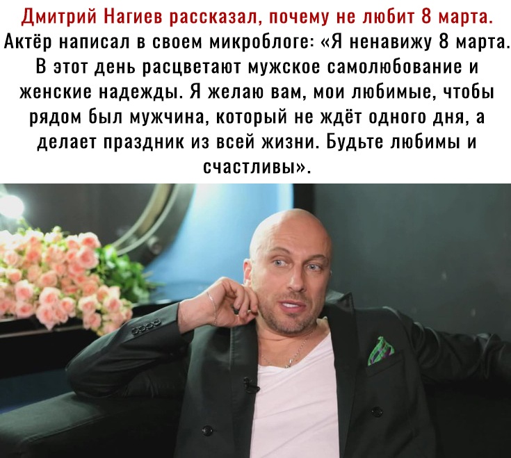 Дмитрий Нагиев рассказал почему не любит 8 марта Актёр написал в своем микроблоге Я ненавижу 8 марта В этот день расцветают мужское самолюбование и женские надежды Я желаю вам мои любимые чтобы рядом был мужчина который не ждёт одного дня а делает праздник из всей жизни Будьте любимы и счастливы