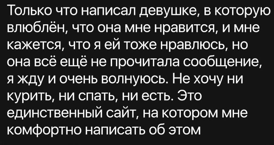 Только что написал девушке в которую влюблён что она мне нравится и мне кажется что я ей тоже нравлюсь но она всё ещё не прочитала сообщение я жду и очень волнуюсь Не хочу ни курить ни спать ни есть Это единственный сайт на котором мне комфортно написать об этом