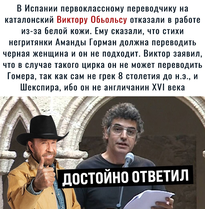 В Испании первоклассному переводчику на каталонский іі 33 отказали в работе из за белой кожи Ему сказаличто отихи негритянки Аманды Горман должна переводить черная женщина и он не подходит Виктор заявил что в случае такого цирка он не может переводить Гомера так как сам не трек 8 столетия до н э и Шекспира ибо он не англичанин Х века