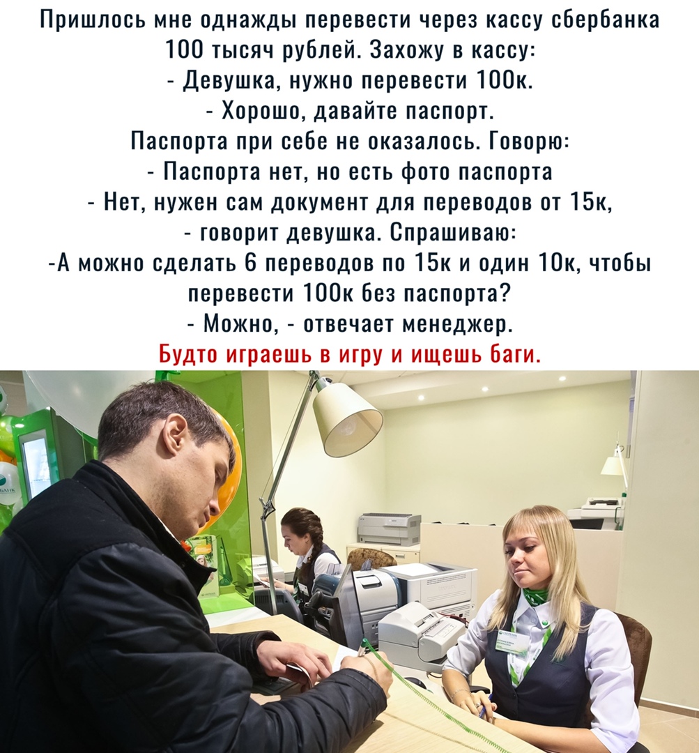 Пришлось мне однажды перевести через кассу сбербанка 100 тысяч рублей Захожу в кассу Девушка нужно перевести 100к Хорошо давайте паспорт Паспорта при себе не оказалось Говорю Паспорта нет но есть фото паспорта Нет нужен сам документ для переводов от 15к говорит девушка Спрашиваю А можно сделать 6 переводов по 15к и один Юк чтобы перевести 100к без паспорта Можно отвечает менеджер