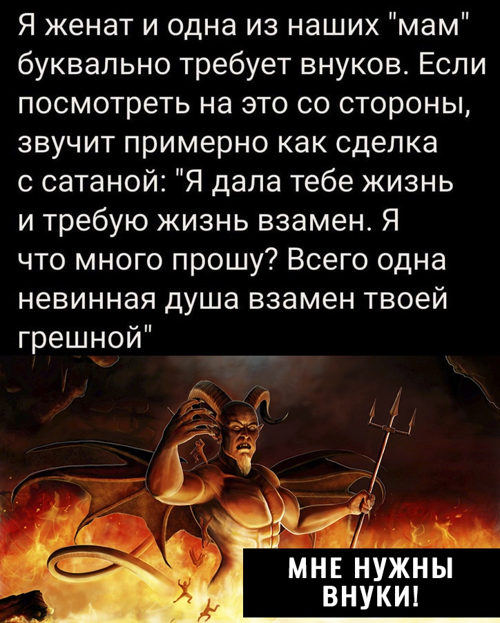 Я женат и одна из наших мам буквально требует внуков Если посмотреть на это со стороны звучит примерно как сделка с сатаной Я дала тебе жизнь и требую жизнь взамен Я что много прошу Всего одна невинная душа взамен твоей грешной МНЕ НУЖНЫ ВНУКИ