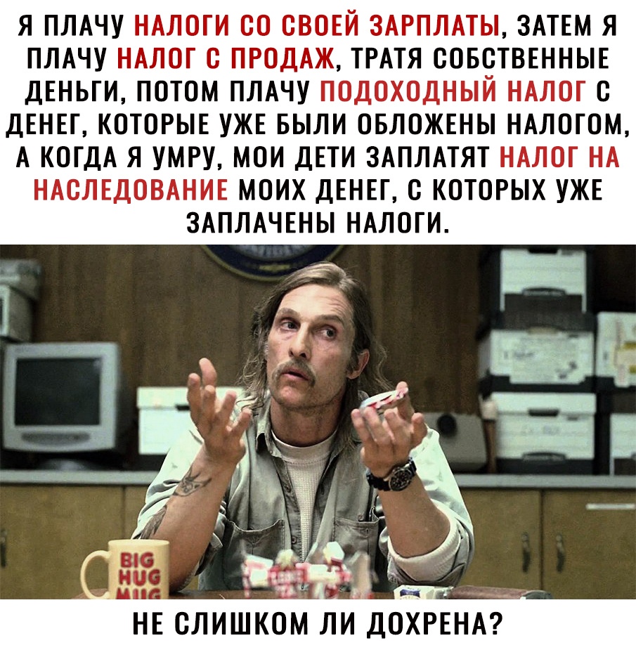 Я ПЛАЧУ НАЛОГИ СО СВОЕЙ ЗАРПЛАТЫ ЗАТЕМ Я ПЛАЧУ НАЛОГ С ПРОДАЖ ТРАТЯ СОБСТВЕННЫЕ ДЕНЬГИ ПОТОМ ПЛАЧУ ПОДОХОДНЫЙ НАЛОГ С ДЕНЕГ КОТОРЫЕ УЖЕ БЫЛИ ОБЛОЖЕНЫ НАЛОГОМ А КОГДА Я УМРУ МОИ ДЕТИ ЗАПЛАТЯТ НАЛОГ НА НАСЛЕДОВАНИЕ МОИХ ДЕНЕГ С КОТОРЫХ УЖЕ ЗАПЛАЧЕНЫ НАЛОГИ