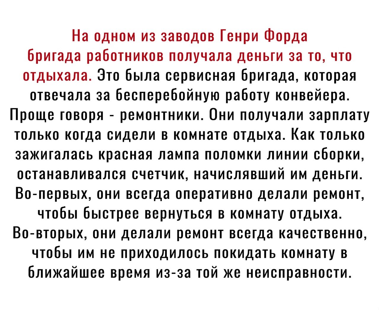 На одном из заводов Генри Форда Бригада работников получала деньги за точто отдыхала Это была сервисная бригада которая отвечала за бесперебойную работу конвейера Проще говоря ремонтники Они получали зарплату только когда сидели в комнате отдыха Как только зажигалась красная лампа поломки линии сборки останавливался счетчик начислявший им деньги Во первых они всегда оперативно делали ремонт чтобы 
