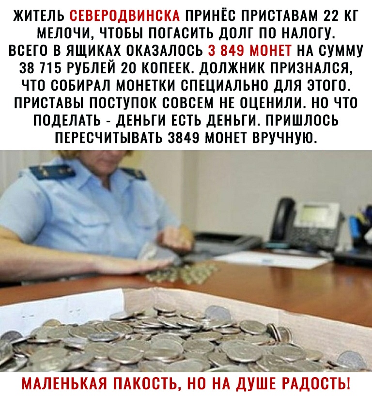 ЖИТЕЛЬ ПРИНЕС ПРИСТАВАМ 22 КТ МЕЛОЧИ ЧТОБЫ ПОГАСИТЬ ДОЛГ ПО НАЛОГУ ВСЕГО В ЯЩИКАХ ОКАЗАЛОСЬ Ц НА СУММУ 38715 РУБЛЕЙ 2О КОПЕЕК ДОЛЖНИК ПРИЗНАЛСЯ ЧТО СОБИРАЛ МОНЕТКИ СПЕЦИАЛЬНО ДЛЯ ЭТОГО ПРИСТАВЫ ПОСТУПОК СОВСЕМ НЕ ОЦЕНИЛИ НО ЧТО ПОДЕЛАТЬ ДЕНЬГИ ЕСТЬ ДЕНЬГИ ПРИШЛОСЬ ПЕРЕСЧИТЫВАТЬ 3849 МОНЕТ ВРУЧНУЮ