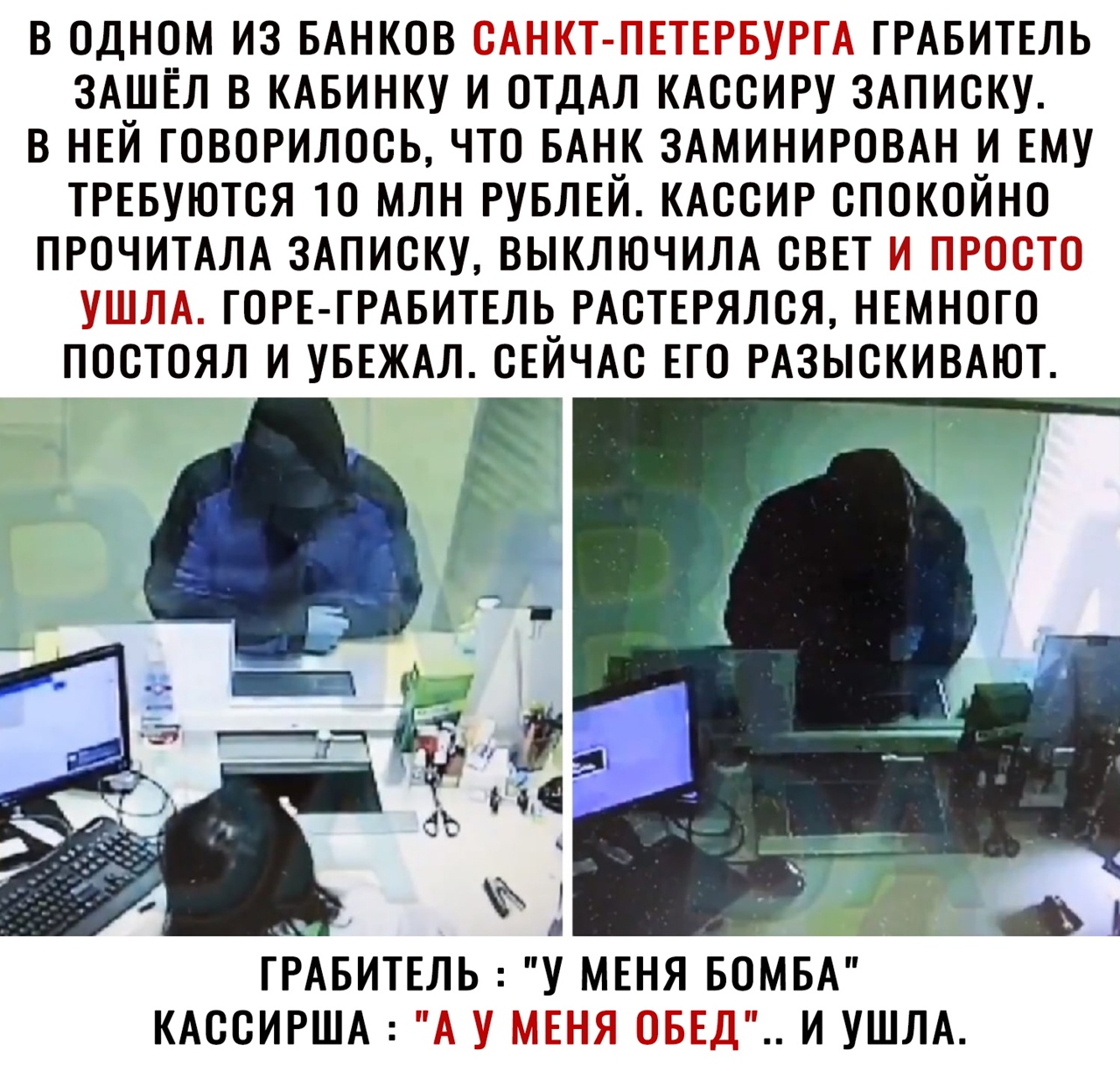 в одном из БАнков САНКТ ПЕТЕРБУРГА ГРАБИТЕЛЬ ЗАШЁЛ в КАБИНКУ и отдАл кдссиру 3Аписку в нвй говорилось что БАНК ЗАМИНИРОВАН и ЕМУ ТРЕБУЮТСЯ то млн рувлвй кдссир спокойно ПРОЧИТАЛА 3Аписку выключим свп и просто УШЛА ГОРЕ ГРАБИТЕЛЬ РАСТЕРЯЛСЯ нвмного постоял и УБЕЖАЛ сЕЙЧАс его РАЗЫСКИВАЮТ Е КАССИРША А У МЕНЯ ОБЕД И УШЛА