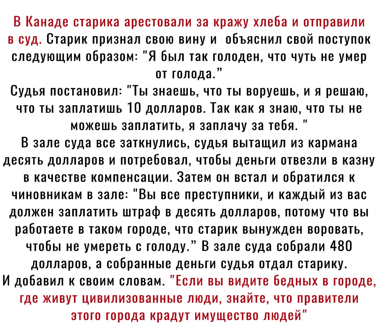 В Канаде старика арестовали за кражу хлеба и отправили в суд Старик признал свою вину и объяснил свой поступок следующим образом Я был так голоден что чуть не умер от голода Судья постановил Ты знаешь что ты воруешь и я решаю что ты заплатишь 10 долларов Так как я знаю что ты не можешь заплатить я заплачу за тебя В зале суда все заткнулись судья вытащил из кармана десять долларов и потребовал чтоб