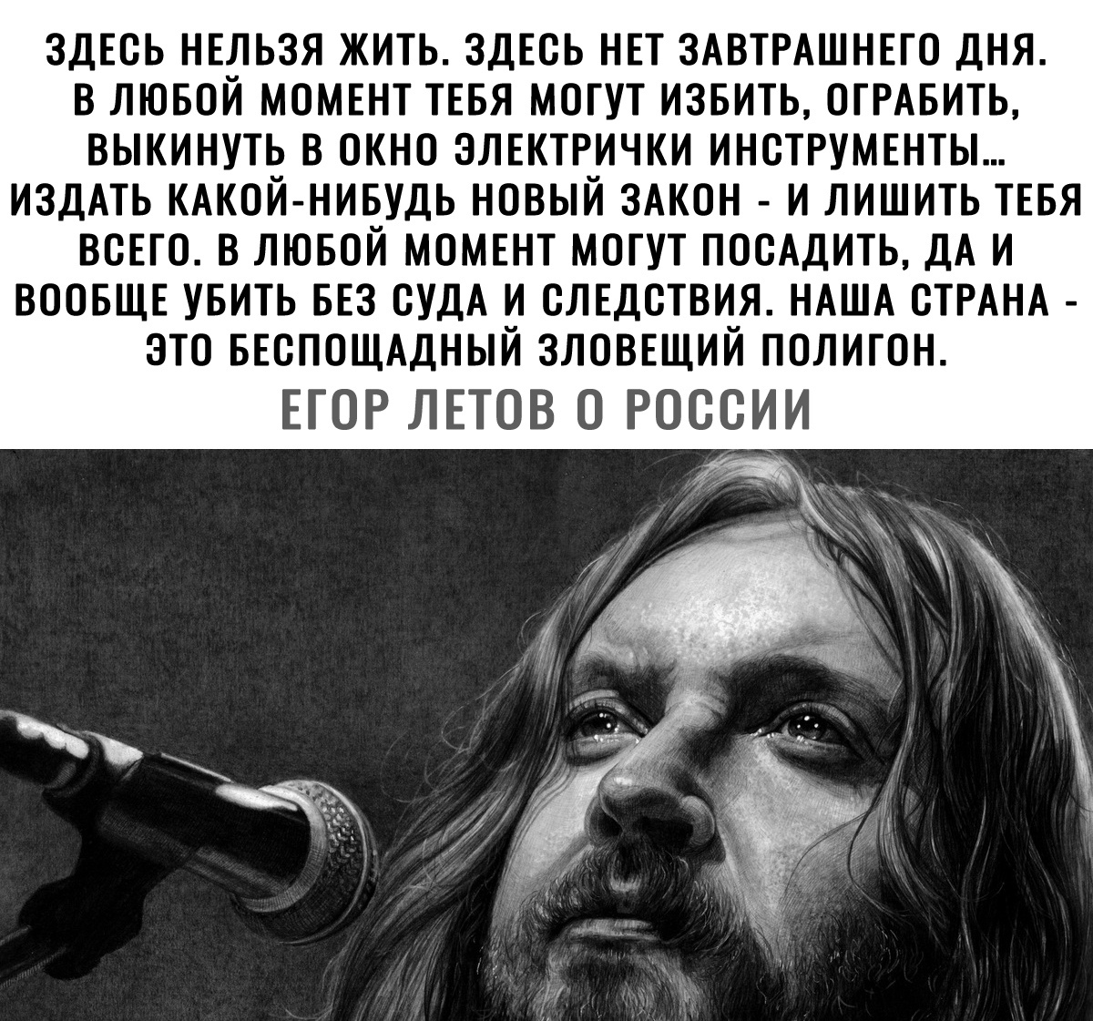 ЗДЕОЬ НЕЛЬЗЯ ЖИТЬ ЗДЕОЬ НЕТ ЗАВТРАШНЕГО ДНЯ В ЛЮБОЙ МОМЕНТ ТЕБЯ МОГУТ ИЗБИТЬ ОГРАБИТЬ ВЫКИНУТЬ В ОКНО ЭЛЕКТРИЧКИ ИНСТРУМЕНТЫ ИЗДАТЬ КАКОЙ НИБУДЬ НОВЫЙ ЗАКОН И ЛИШИТЬ ТЕБЯ ВСЕГО В ЛЮБОЙ МОМЕНТ МОГУТ ПООАДИТЬ ДА И ВООБЩЕ УБИТЬ БЕЗ ОУДА И ОЛЕДОТВИЯ НАША ОТРАНА ЭТО БЕОПОЩАДНЫЙ ЗЛОВЕЩИЙ ПОЛИГОН ЕГОР ЛЕТОВ О РОООИИ