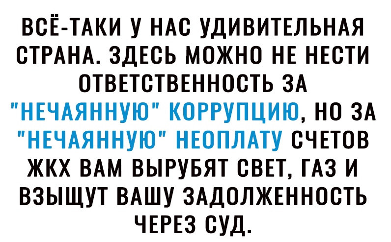 ВСЁ ТАКИ У НАС УДИВИТЕЛЬНАЯ СТРАНА ЗДЕСЬ МОЖНО НЕ НЕСТИ ОТВЕТСТВЕННОСТЬ ЗА НЕЧАЯННУЮ КОРРУПЦИЮ НО ЗА НЕЧАЯННУЮ НЕОПЛАТУ СЧЕТОВ ЖКХ ВАМ ВЫРУБЯТ СВЕТ ТАЗ И ВЗЫЩУТ ВАШУ ЗАДОЛЖЕННОСТЬ ЧЕРЕЗ СУД