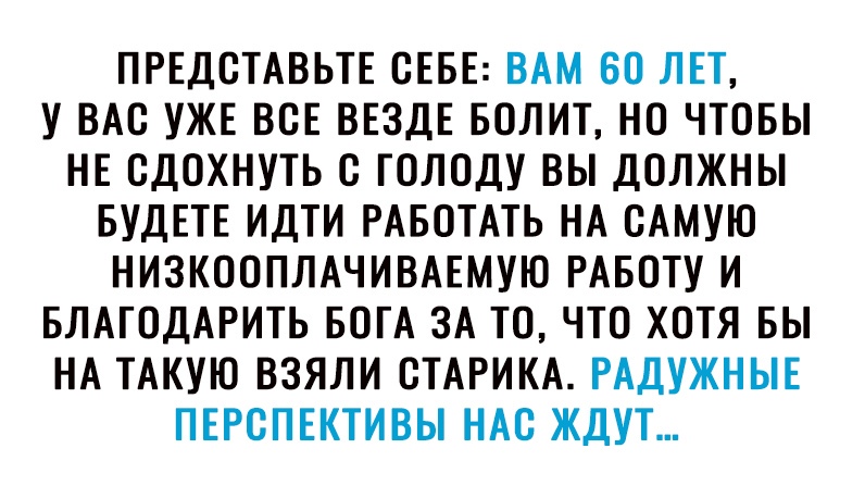 ПРЕДОТАВЬТЕ СЕБЕ ВАМ ВО ЛЕТ У ВАО УЖЕ ВОЕ ВЕЗДЕ БОЛИТ НО ЧТОБЫ НЕ ОДОХНУТЬ О ГОЛОДУ ВЫ ДОЛЖНЫ БУДЕТЕ ИДТИ РАБОТАТЬ НА САМУЮ НИЗКООПЛАЧИВАЕМУЮ РАБОТУ И БЛАГОДАРИТЬ БОГА ЗА ТО ЧТО ХОТЯ БЫ НА ТАКУЮ ВЗЯЛИ ОТАРИКА РАДУЖНЫЕ ПЕРСПЕКТИВЫ НАО ЖДУТ