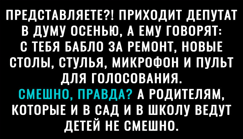 ПРЕДОТАВЛЯЕТЕ ПРИХОДИТ ДЕПУТАТ В ДУМУ ОСЕНЬЮ А ЕМУ ГОВОРЯТ О ТЕБЯ БАБЛО ЗА РЕМОНТ НОВЫЕ ОТОЛЫ ОТУЛЬЯ МИКРОФОН И ПУЛЬТ ДЛЯ ГОЛОСОВАНИЯ ОМЕШНО ПРАВДА А РОДИТЕЛЯМ КОТОРЫЕ И В ОАД И В ШКОЛУ ВЕДУТ ДЕТЕЙ НЕ ОМЕШНО
