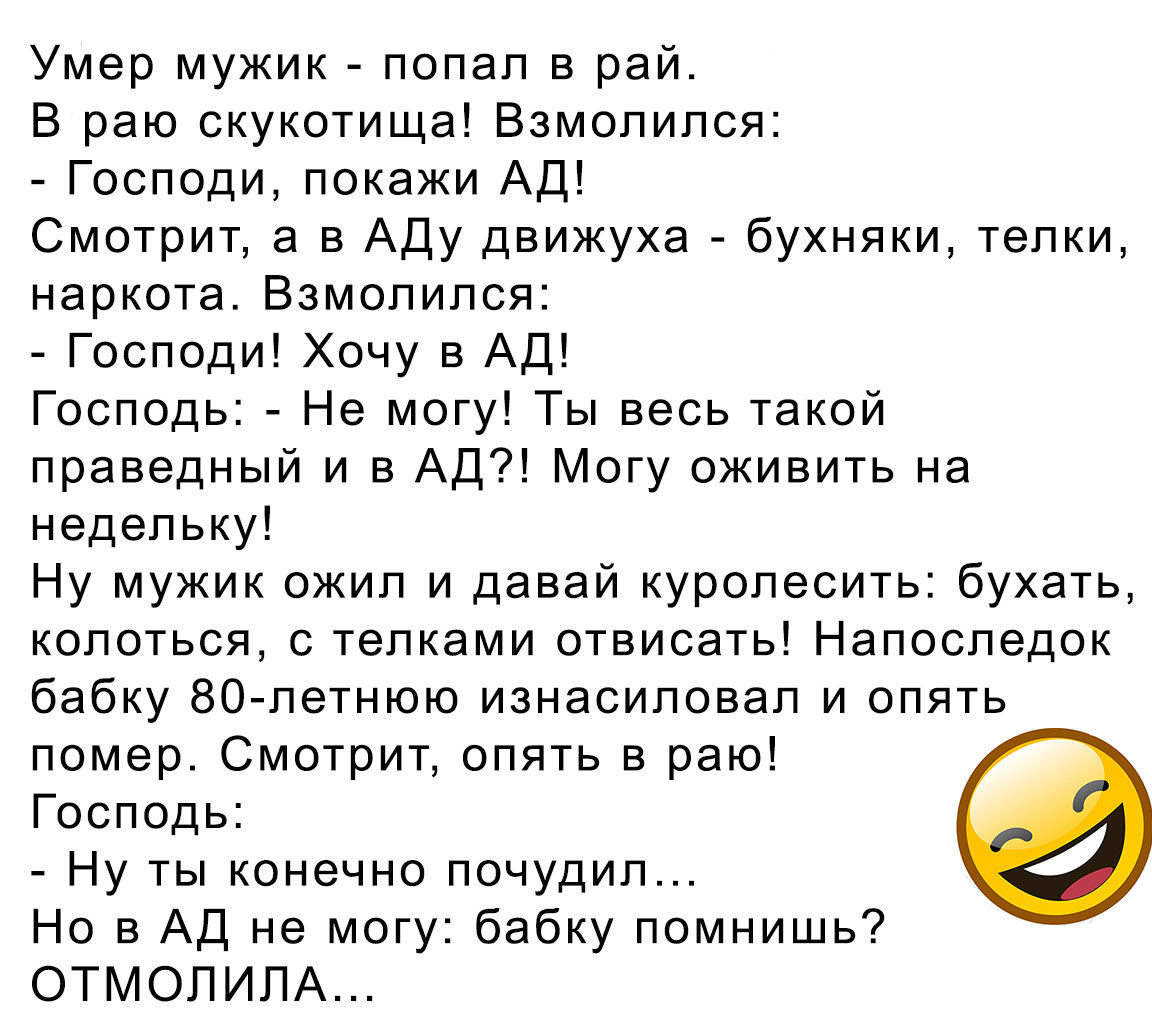 Умер мужик попал в рай В раю скукотища Взмолипся Господи покажи АД Смотрит а в Аду движуха бухняки телки наркота Взмолипся Господи Хочу в АД Господь Не могу Ты весь такой праведный и в АД Могу оживить на недельку Ну мужик ожил и давай куролесить бухать колоться с телками отвисать Напоследок бабку 80 летнюю изнасиловал и опять помер Смотрит опять в раю Господь Ну ты конечно почудил Но в АД не могу 