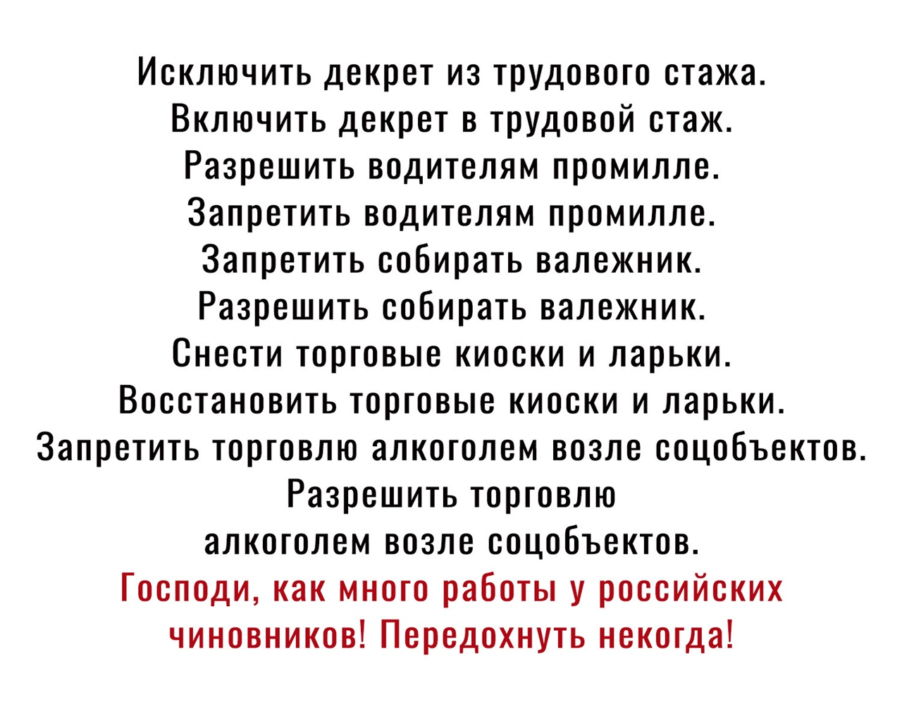 Исключить декрет из трудового стажа Включить декрет в трудовой стаж Разрешить водителям промилле Запретить водителям промилле Запретить собирать валежник Разрешить собирать валежник Снести торговые киоски и ларьки Восстановить торговые киоски и ларьки Запретить торговлю алкоголем возле соцобъектов Разрешить торговлю алкоголем возле соцобъектов Господи как много работы у российских чиновников Перед