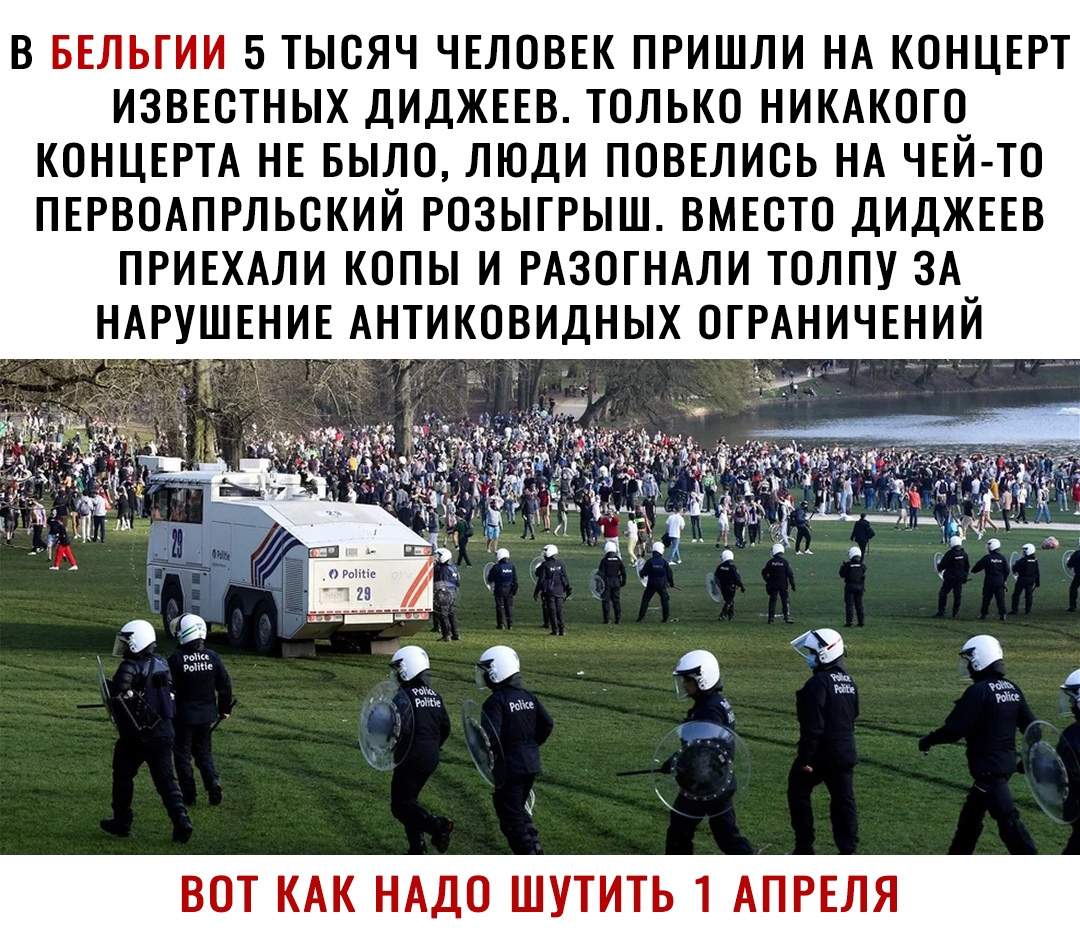 В БЕЛЬГИИ 5 ТЫСЯЧ ЧЕЛОВЕК ПРИШЛИ НА КОНЦЕРТ ИЗВЕСТНЫХ ДИДЖЕЕВ ТОЛЬКО НИКАКОГО КОНЦЕРТА НЕ БЫЛО ЛЮДИ ПОВЕЛИОЬ НА ЧЕЙ ТО ПЕРВОАПРЛЬОКИЙ РОЗЫГРЫШ ВМЕСТО ДИДЖЕЕВ ПРИЕХАЛИ КОПЫ И РАЗОГНАЛИ ТОЛПУ ЗА НАРУШЕНИЕ АНТИКОВИДНЫХ ОГРАНИЧЕНИЙ ВОТ КАК НАДО ШУТИТЬ 1 АПРЕЛЯ