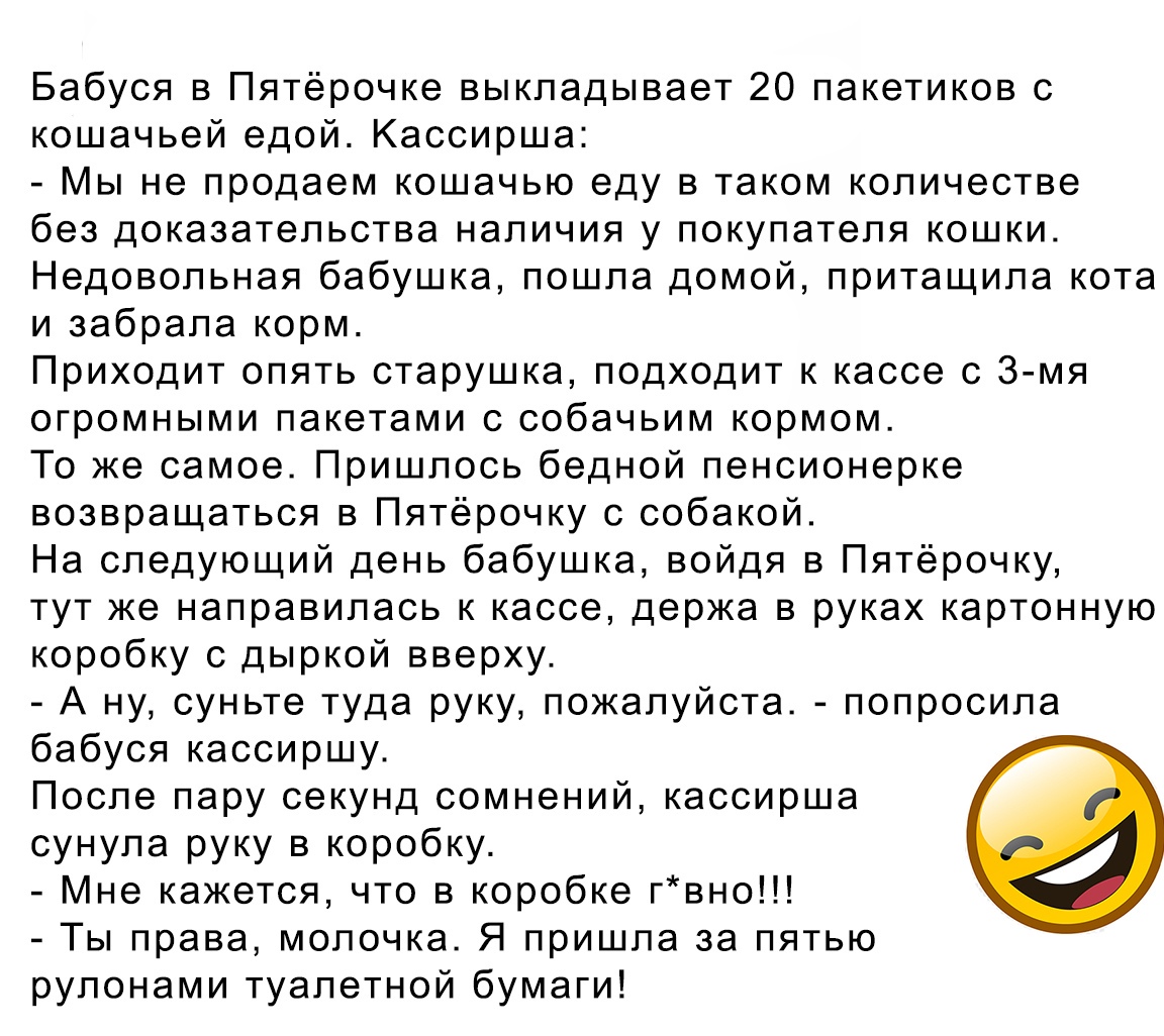 Бабуся в Пятёрочке выкладывает 20 пакетиков с кошачьей едой Кассирша Мы не продаем кошачью еду в таком количестве без доказательства наличия у покупателя кошки Недовольная бабушка пошла домой притащила кота и забрала корм Приходит опять старушка подходит к кассе с 3 мя огромными пакетами с собачьим кормом То же самое Пришлось бедной пенсионерке возвращаться в Пятёрочку с собакой На следующий день 