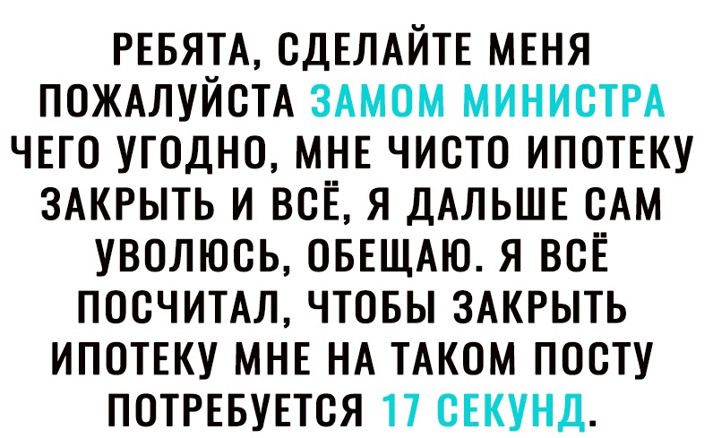 РЕБЯТА СДЕЛАЙТЕ МЕНЯ ПОЖАЛУЙСТА ЗАМОМ МИНИСТРА ЧЕТО УГОДНО МНЕ ЧИСТО ИПОТЕКУ ЗАКРЫТЬ И ВСЕ Я ДАЛЬШЕ ОАМ УВОЛЮОЬ ОБЕЩАЮ Я ВСЁ ПОСЧИТАЛ ЧТОБЫ ЗАКРЫТЬ ИПОТЕКУ МНЕ НА ТАКОМ ПООТУ ПОТРЕБУЕТОЯ 17 ОЕКУНД