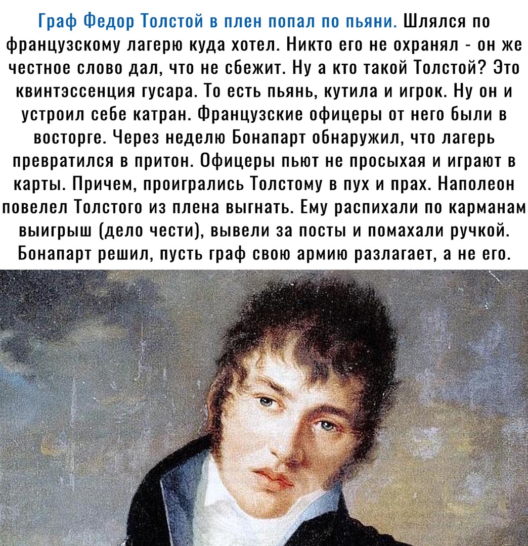 Траф Федор Толстой в плен попал по пьяни Шлялся по французскому лагерю куда хотел Никто его не охранял он же честное слово дал что не сбежит Ну а кто такой Толстой Это квинтэссенция гусара То есть пьянь кутила и игрок Ну он и устроил себе катран Французские офицеры от него Были в восторге Через неделю Бонапарт обнаружил что лагерь превратился в притон Офицеры пьют не просыхая и играют в карты Прич
