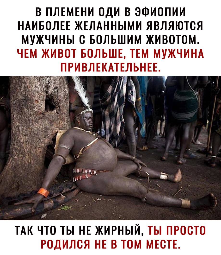 В ПЛЕМЕНИ ОДИ В ЭФИОПИИ НАИБОЛЕЕ ЖЕЛАННЫМИ ЯВЛЯЮТОЯ МУЖЧИНЫ О БОЛЬШИМ ЖИВОТОМ ЧЕМ ЖИВОТ БОЛЬШЕ ТЕМ МУЖЧИНА ИВЛЕКАТЕЛЬНЕЕ ТАК ЧТО ТЫ НЕ ЖИРНЫЙ ТЫ ПРООТО РОДИЛОЯ НЕ В ТОМ МЕСТЕ