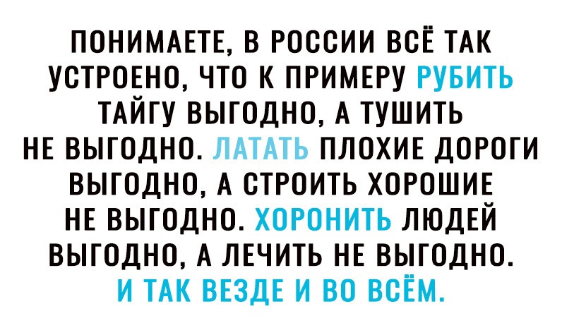 ПОНИМАЕТЕ В РОССИИ ВОЕ ТАК УОТРОЕНО ЧТО К ПРИМЕРУ РУБИТЬ ТАЙГУ ВЫГОДНО А ТУШИТЬ НЕ ВЫГОДНО ЛАТАТЬ ПЛОХИЕ ДОРОГИ ВЫГОДНО А ОТРОИТЬ ХОРОШИЕ НЕ ВЫГОДНО ХОРОНИТЬ ЛЮДЕЙ ВЫГОДНО А ЛЕЧИТЬ НЕ ВЫГОДНО И ТАК ВЕЗДЕ И ВО ВСЁМ