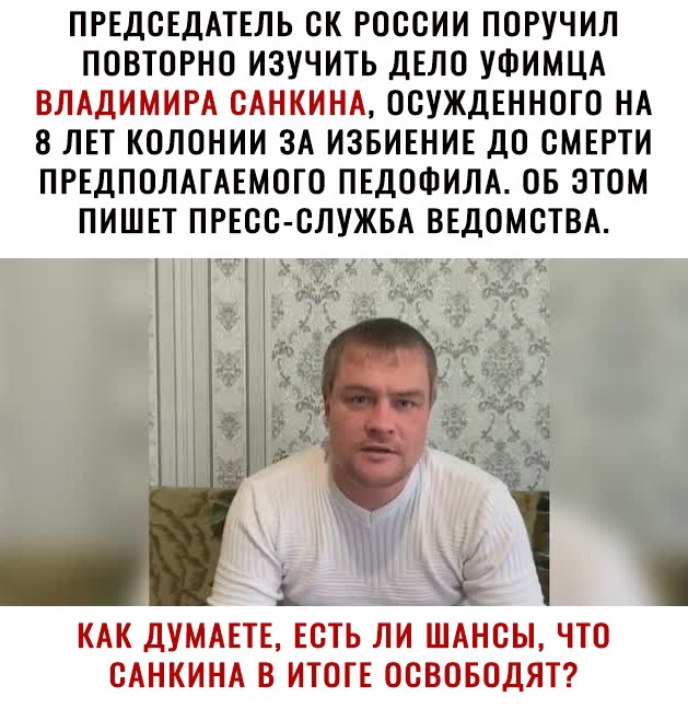 ПРЕДСЕДАТЕЛЬ СК РОССИИ ПСРУЧИЛ ПСВТСРНС ИЗУЧИТЬ ДЕЛС УФИМЦА ВЛАДИМИРА САНКИНА ССУЖДЕННСГС НА 8 ЛЕТ КСЛСНИИ ЗА ИЗБИЕНИЕ ДС СМЕРТИ ПРЕДПСЛАГАЕМСГС ПЕДСФИЛА ОБ ЭТОМ ПИШЕТ ПРЕСС СЛУЖБА ВЕДОМСТВА КАК ДУМАЕТЕ ЕСТЬ ЛИ ШАНСЫ ЧТС САНКИНА В ИТСТЕ ОСВОБСДЯТ