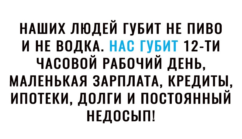 НАШИХ ЛЮДЕЙ ГУБИТ НЕ пиво и НЕ ВОДКА НАс гувит 12 ти ЧАсовой РАБОЧИЙ ДЕНЬ МАЛЕНЬКАЯ ЗАРПЛАТА КРЕДИТЫ ИПОТЕКИ долги и постоянный НЕДОСЫП