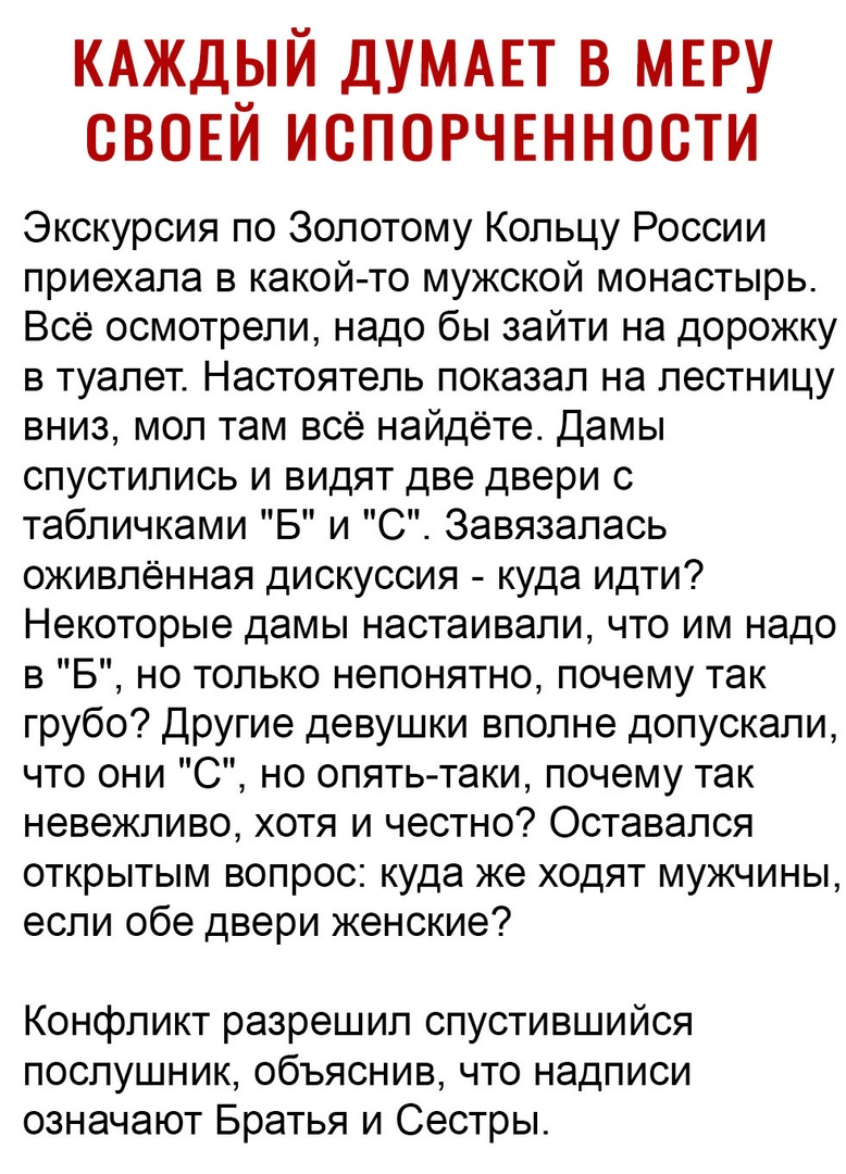 КАЖД3Й ДУМАЕТ В МЕРУ СВОЕИ ИСПОРЧЕННОСТИ Экскурсия по Золотому Кольцу России приехала в какой то мужской монастырь Всё осмотрели надо бы зайти на дорожку в туалет Настоятель показал на лестницу вниз мол там всё найдёте Дамы спустились и видят две двери с табличками Б и С Завязалась оживленная дискуссия куда идти Некоторые дамы настаивали что им надо в 5 но только непонятно почему так грубо Другие 