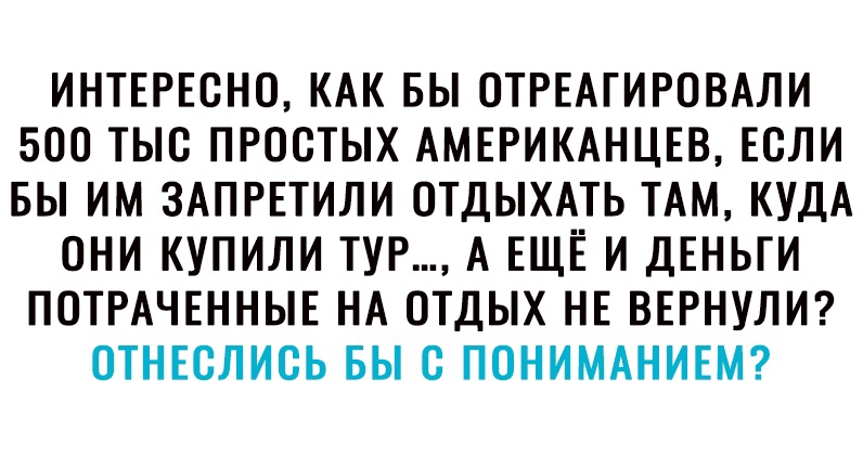 ИНТЕРЕСНО КАК БЫ СТРЕАГИРОВАЛИ 500 ТЫС ПРОСТЫХ АМЕРИКАНЦЕВ ЕСЛИ БЫ ИМ ЗАПРЕТИЛИ ОТДЫХАТЬ ТАМ КУДА ОНИ КУПИЛИ ТУР А ЕЩЕ И ДЕНЬГИ ПОТРАЧЕННЫЕ НА ОТДЫХ НЕ ВЕРНУЛИ СТНЕСЛИСЬ БЫ С ПСНИМАНИЕМ