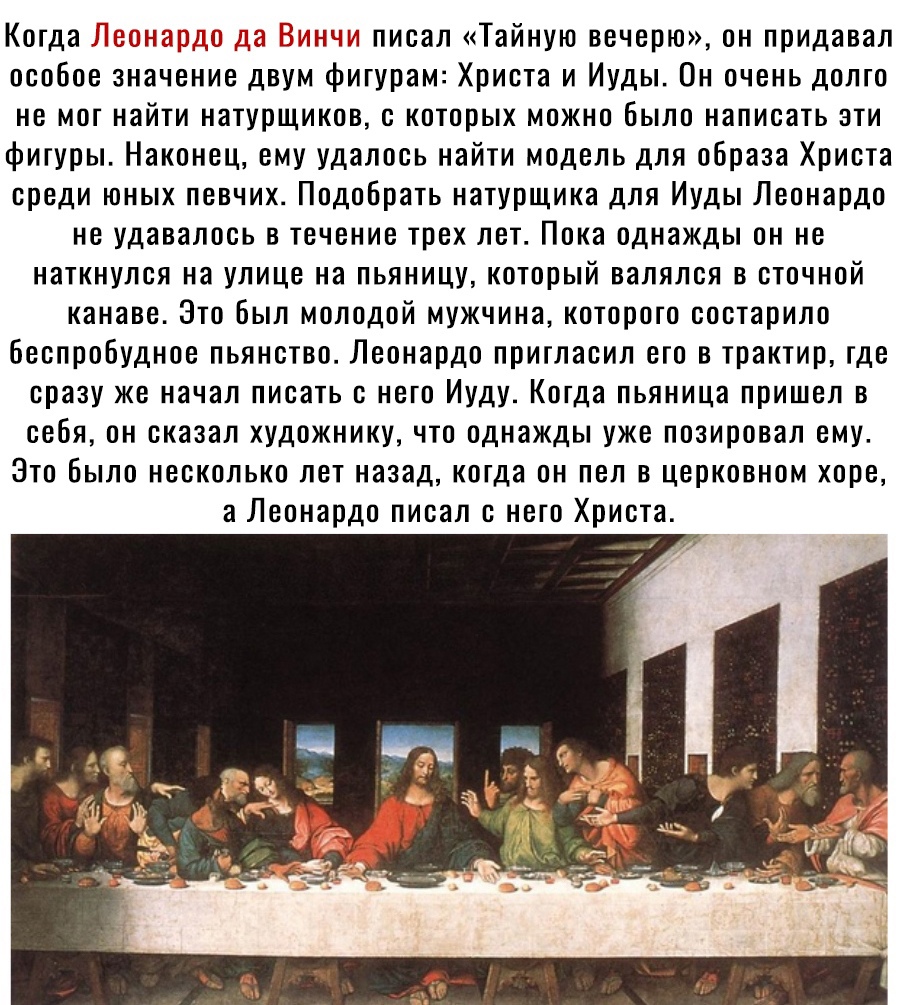 Когда и до _ъ_ писал Тайную вечерю он придавал особое значение двум фигурам Христа и Иуды Он очень долго не мог найти натурщиков с которых можно Было написать зги фигуры Наконец ему удалось найти модель для образа Христа среди юных певчих Подобрать натурщика для Иуды Леонардо не удавалось в течение трех лет Пока однажды он не наткнулся на улице на пьяницу который валялся в сточной канаве Это Был м