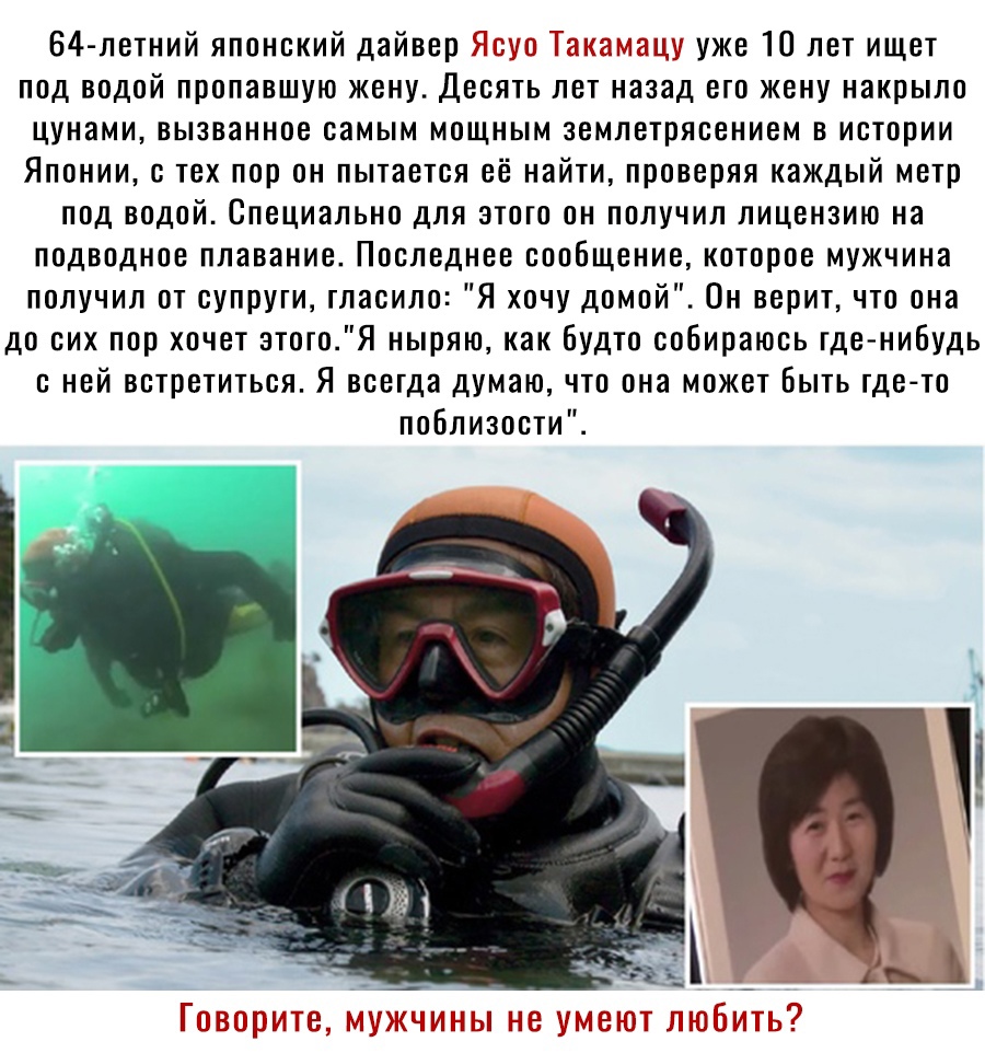 64 летний японский дайвер ыс цу уже 10 лет ищет под водой пропавшую жену Десять лет назад его жену накрыло цунами вызванное самым мощным землетрясением в истории Японии с тех пор он пытается её найти проверяя каждый метр под водой Специально для этого он получил лицензию на подводное плавание Последнее сообщение которое мужчина получил от супруги гласило Я хочу домой Он верит что она до сих пор хо