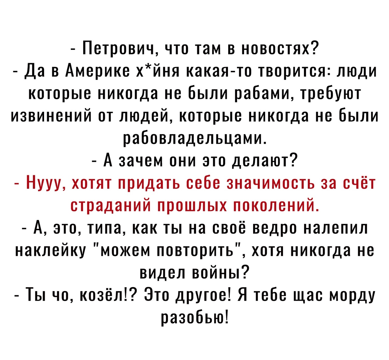 Петрович что там в новостях Да в Америке хйня какая то творится люди которые никогда не были рабами требуют извинений от людей которые никогда не были рабовладельцами А зачем они это делают Нууу хотят придать себе значимость за счёт страданий прошлых поколений А это типа как ты на своё ведро налепил наклейку можем повторить хотя никогда не видел войны Ты чо козёл Это другое Я тебе щас морду разобь