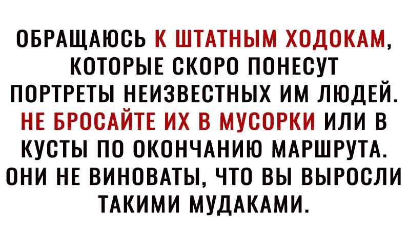 ОБРАЩАЮОЬ К ШТАТНЫМ ХОДОКАМ КОТОРЫЕ СКОРО ПОНЕСУТ ПОРТРЕТЫ НЕИЗВЕСТНЫХ ИМ ЛЮДЕЙ НЕ БРООАЙТЕ ИХ В МУСОРКИ ИЛИ В КУОТЫ ПО ОКОНЧАНИЮ МАРШРУТА ОНИ НЕ ВИНОВАТЫ ЧТО ВЫ ВЫРООЛИ ТАКИМИ МУДАКАМИ