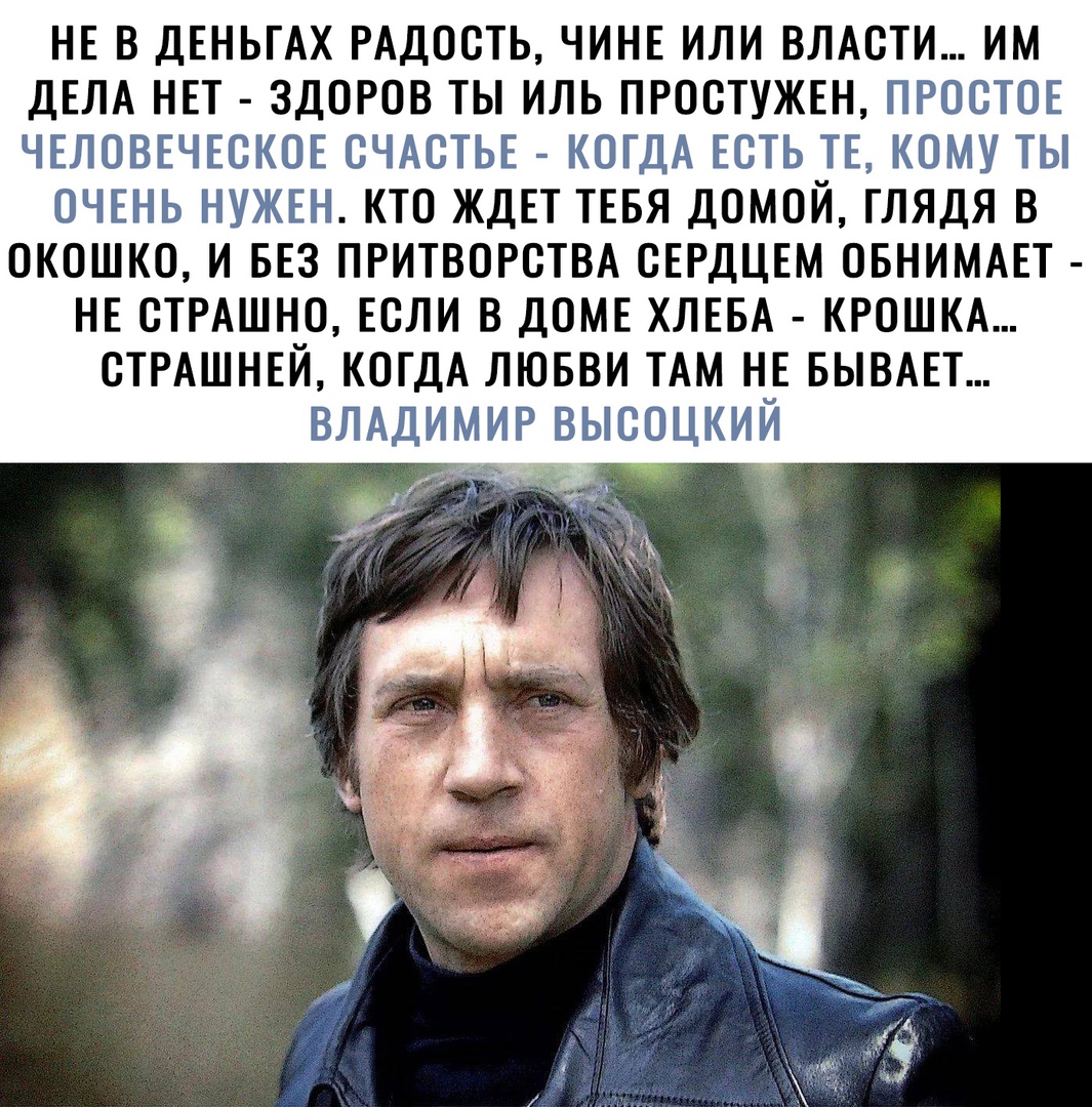 НЕ В ДЕНЬГАХ РАДОСТЬ ЧИНЕ ИЛИ ВЛАСТИ ИМ ДЕЛА НЕТ ЗДОРОВ ТЫ ИЛЬ ПРОСТУЖЕН ПРОСТОЕ ЧЕЛОВЕЧЕСКОЕ СЧАСТЬЕ КОГДА ЕСТЬ ТЕ КОМУ ТЫ ОЧЕНЬ НУЖЕН КТО ЖДЕТ ТЕБЯ ДОМОЙ ГЛЯДЯ В ОКОШКО И БЕЗ ПРИТВОРСТВА СЕРДЦЕМ ОБНИМАЕТ НЕ СТРАШНО ЕСЛИ В ДОМЕ ХЛЕБА КРОШКА СТРАШНЕЙ КОГДА ЛЮБВИ ТАМ НЕ БЫВАЕТ ВЛАДИМИР ВЫСОЦКИЙ