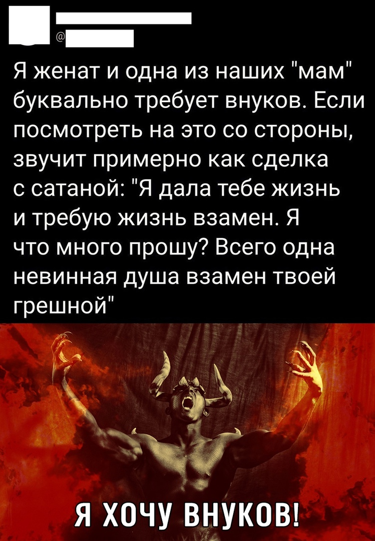 Я женат и одна из наших мам буквально требует внуков Если посмотреть на это со стороны звучит примерно как сделка с сатаной Я дала тебе жизнь и требую жизнь взамен Я что много прошу Всего одна невинная душа взамен твоей грешной я хочу внуковт