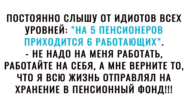 ПОСТОЯННО СЛЫШУ ОТ ИДИОТОВ ВСЕХ УРОВНЕЙ НА 5 ПЕНСИОНЕРОВ ПРИХОДИТСЯ 6 РАБОТАЮЩИХ НЕ НАДО НА МЕНЯ РАБОТАТЬ РАБОТАЙТЕ НА СЕБЯ А МНЕ ВЕРНИТЕ ТО ЧТО Я ВСЮ ЖИЗНЬ ОТПРАВЛЯЛ НА ХРАНЕНИЕ В ПЕНСИОННЫЙ ФОНД