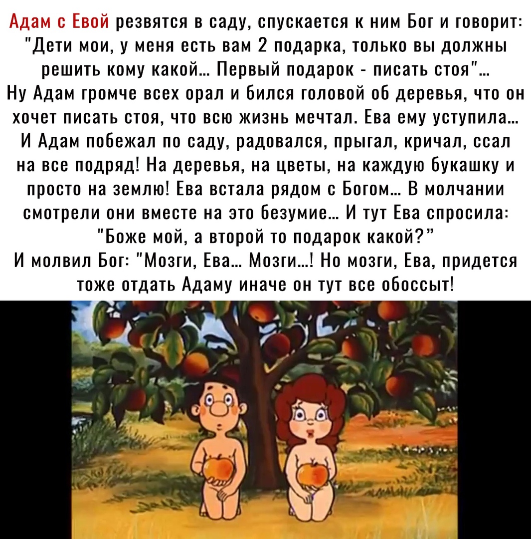 3 г резвятся в саду спускается к ним Боги говорит Дети мои у меня есть вам 2 подарка только вы должны решить кому какой Первый подарок писать стоя Ну Адам громче всех орал и Бипся головой об деревья что он хочет писать стоя что всю жизнь мечтал Ева ему уступила И Адам побежал по саду радовался прыгал кричал ссал на все подряд На деревья на цветы на каждую букашку и просто на землю Ева встала рядом