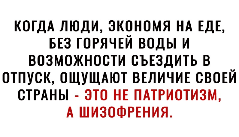 КОГДА ЛЮДИ ЭКОНОМЯ НА ЕДЕ БЕЗ ГОРЯЧЕЙ ВОДЫ И ВОЗМОЖНОСТИ ОЪЕЗДИТЬ В ОТПУСК ОЩУЩАЮТ ВЕЛИЧИЕ СВОЕЙ ОТРАНЫ ЭТО НЕ ПАТРИОТИЗМ А ШИЗОФРЕНИЯ