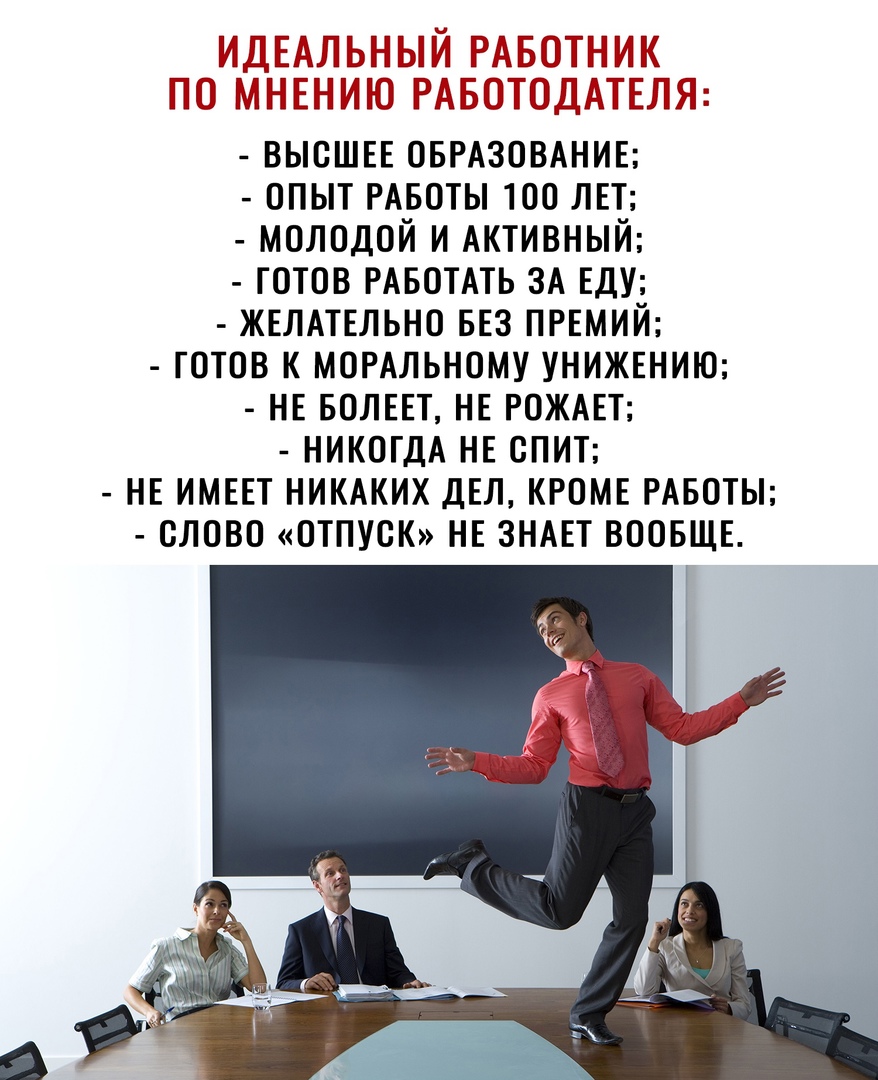 ИДЕАЛЬНЫЙ РАБОТНИК по МНЕНИЮ РАБОТОДАТЕЛЯ ВЫСШЕЕ ОБРАЗОВАНИЕ опыт РАБОТЫ 100 ЛЕТ молодой и АКТИВНЫЙ готов РАБОТАТЬ 3А ЕДУ ЖЕЛАТЕЛЬНО БЕЗ ПРЕМИЙ готов к МОРАЛЬНОМУ УНИЖЕНИЮ НЕ БОЛЕЕТ НЕ РОЖАЕТ никогдА НЕ СПИТ НЕ ИМЕЕТ НИКАКИХ дЕл КРОМЕ РАБОТЫ олово отпуоК НЕ ЗНАЕТ ВООБЩЕ