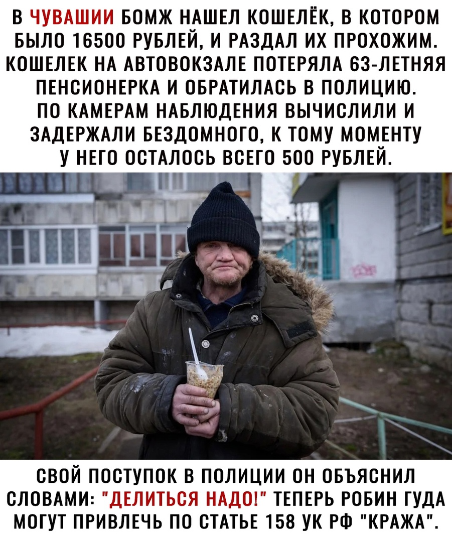 В ЧУВАШИИ БОМЖ НАШЕЛ КОШЕЛЕК В КОТОРОМ БЫЛО 16500 РУБЛЕЙ И РАЗДАЛ ИХ ПРОХОЖИМ КОШЕЛЕК НА АВТОВОКЗАЛЕ ПОТЕРЯЛА 63 ЛЕТНЯЯ ПЕНСИОНЕРКА И ОБРАТИЛАСЬ В ПОЛИЦИЮ ПО КАМЕРАМ НАБЛЮДЕНИЯ ВЫЧИСЛИЛИ И ЗАДЕРЖАЛИ БЕЗДОМНОТО К ТОМУ МОМЕНТУ У НЕГО ОСТАЛОСЬ ВСЕГО 500 РУБЛЕЙ СВОЙ ПОСТУПОК В ПОЛИЦИИ ОН ОБЪЯСНИЛ СЛОВАМИ ДЕЛИТЬСЯ НАДО ТЕПЕРЬ РОБИН ТУДА МОГУТ ПРИВЛЕЧЬ ПО СТАТЬЕ 158 УК РФ КРАЖА