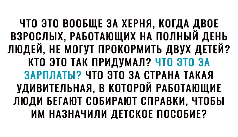 ЧТО ЭТО ВООБЩЕ ЗА ХЕРНЯ КОГДА ДВОЕ ВЗРОСЛЫХ РАБОТАЮЩИХ НА ПОЛНЫЙ ДЕНЬ ЛЮДЕЙ НЕ МОГУТ ПРОКОРМИТЬ ДВУХ ДЕТЕЙ КТО ЭТО ТАК ПРИДУМАЛ ЧТО ЭТО ЗА ЗАРПЛАТЫ ЧТО ЭТО ЗА СТРАНА ТАКАЯ УДИВИТЕЛЬНАЯ В КОТОРОЙ РАБОТАЮЩИЕ ЛЮДИ БЕГАЮТ СОБИРАЮТ СПРАВКИ ЧТОБЫ ИМ НАЗНАЧИЛИ ДЕТСКОЕ ПОСОБИЕ