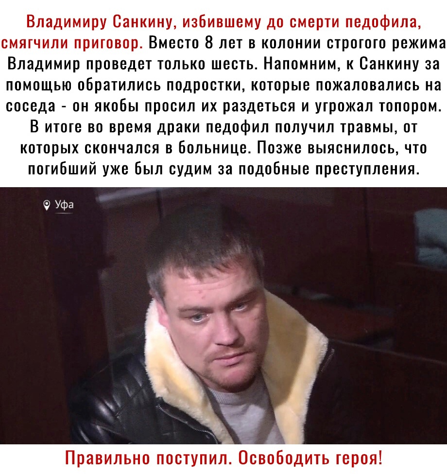 Владимиру Санкину избившему до смерти педофила смягчили приговор Вместо 8 лет в колонии строгого режима Владимир проведет только шесть Напомним к Санкину за помощью обратились подростки которые пожаловались на соседа он якобы просил их раздеться и угрожал топором В итоге во время драки педофил получил травмы от которых скончался в больнице Позже выяснилось что погибший уже был судим за подобные пр