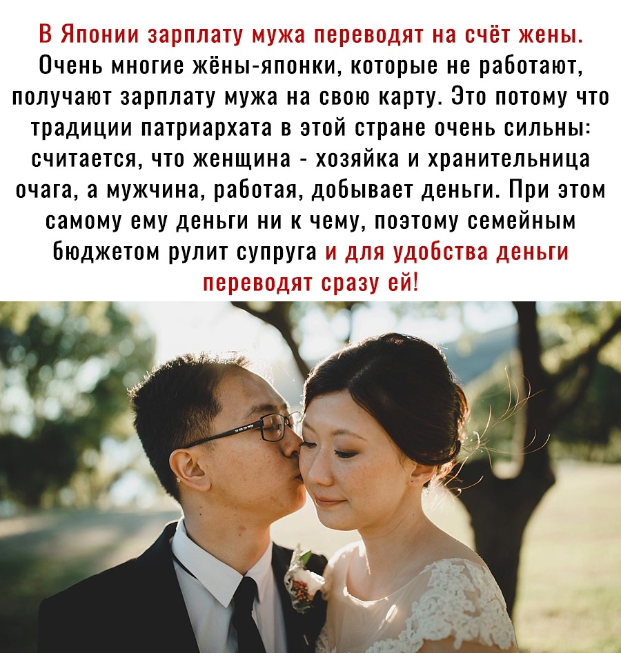 Понии зарплату мужа переводят на счет жен очень многие жёныяпонки, которые не работают получают зарплату мужа на свою карту. Это потому что традиции патриархата в этой стране очень сильны: считается, что женщина  хозяйка и хранительница очага, а мужчина, работая, добывает деньги. При этом самому ему деньги ни к чему, поэтому семейным бюджетом рулит супруга я удобства деньги