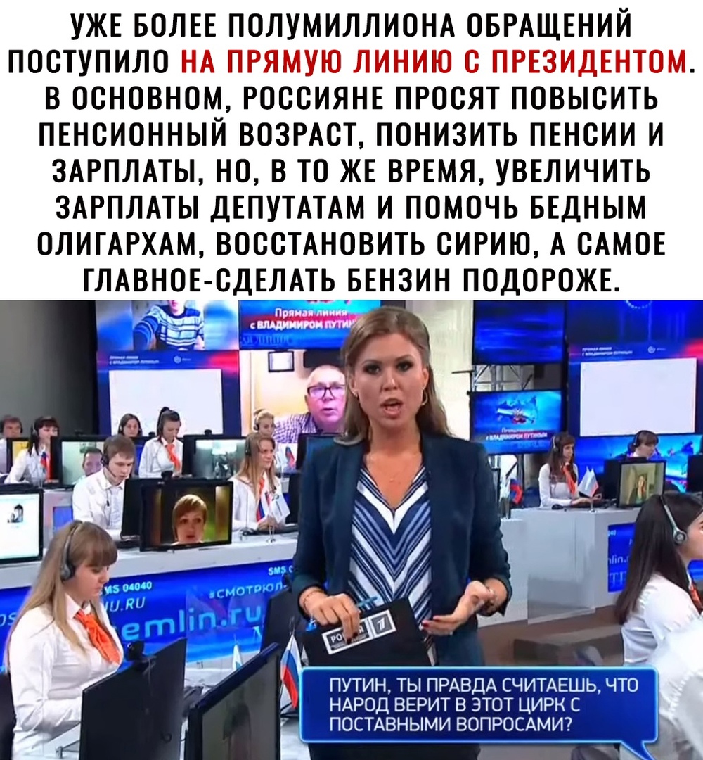 УЖЕ БОЛЕЕ ПОЛУМИЛЛИОНА ОБРАЩЕНИЙ ПОСТУПИЛО НА ПРЯМУЮ ЛИНИЮ С ПРЕЗИДЕНТОМ В ОСНОВНОМ РОССИЯНЕ ПРОСЯТ ПОВЫСИТЬ ПЕНСИОННЫЙ ВОЗРАСТ ПОНИЗИТЬ ПЕНСИИ И ЗАРПЛАТЫ НО В ТО ЖЕ ВРЕМЯ УВЕЛИЧИТЬ ЗАРПЛАТЫ ДЕПУТАТАМ И ПОМОЧЬ БЕДНЫМ ОЛИГАРХАМ ВОССТАНОВИТЬ СИРИЮ А САМОЕ ГЛАВНОЕ СДЕЛАТЬ БЕНЗИН ПОДОРОЖЕ _ ПУТИН ТЫ ПРАВДА СЧИТАЕШ НАРОД ВЕРИТ В ЭТОТ ЦИРК С _ ПОСТАВНЫМИ ВОПРОСАМИ