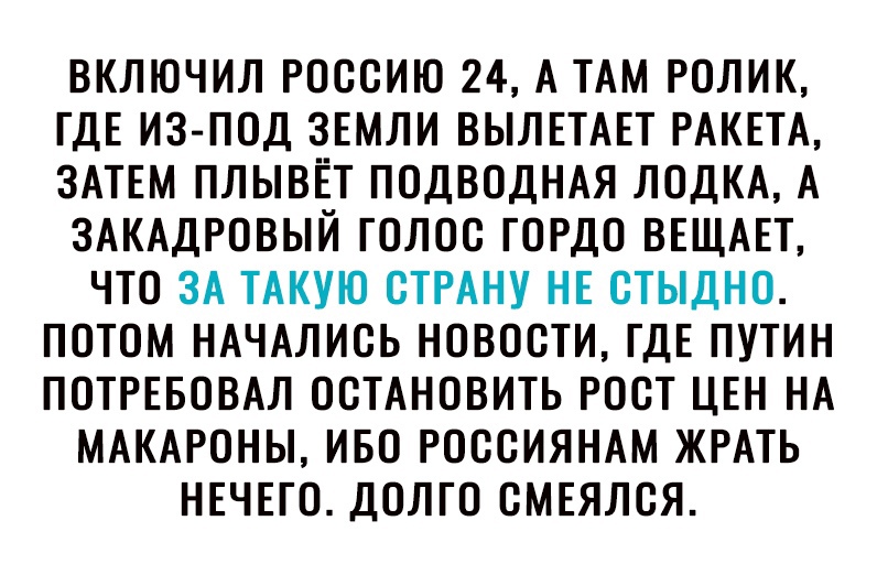 ВКЛЮЧИЛ РОССИЮ 24 А ТАМ РОЛИК ГДЕ ИЗ ПОД ЗЕМЛИ ВЫЛЕТАЕТ РАКЕТА ЗАТЕМ ПЛЫВЁТ ПОДВОДНАЯ ЛОДКА А ЗАКАДРОВЫЙ ГОЛОС ГОРДО ВЕЩАЕТ ЧТО ЗА ТАКУЮ СТРАНУ НЕ СТЫДНО ПОТОМ НАЧАЛИСЬ НОВОСТИ ГДЕ ПУТИН ПОТРЕБОВАЛ ОСТАНОВИТЬ РОСТ ЦЕН НА МАКАРОНЫ ИБО РОССИЯНАМ ЖРАТЬ НЕЧЕГО ДОЛГО СМЕЯЛСЯ