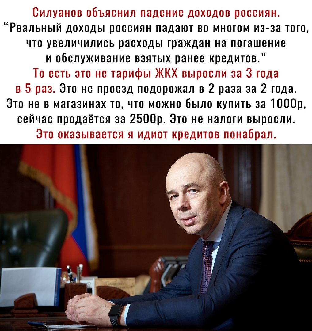 Силуанов объяснил падение доходов россиян Реальный доходы россиян падают во многом из за того что увеличились расходы граждан на погашение и обслуживание взятых ранее кредитов То есть это не тарифы ЖКХ выросли за 3 года в 5 раз Это не проезд подорожал в 2 раза за 2 года Это не в магазинах то что можно было купить за 1000р сейчас продаётся за 2500р Это не налоги выросли Это оказывается я идиот кред