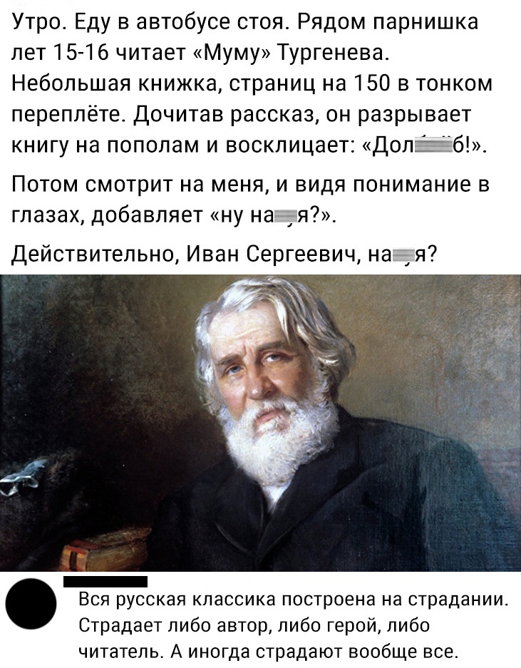Утро Еду в автобусе стоя Рядом парнишка лет 15 16 читает Муму Тургенева Небольшая книжка страниц на 150 в тонком переплёте Дочитав рассказ он разрывает книгу на пополам и восклицает ДопЁб Потом смотрит на меня и видя понимание в глазах добавляет ну ная Действительно Иван Сергеевич ная Вся русская классика построена на страдании Страдает либо автор либо герой либо читатель А иногда страдают вообще 